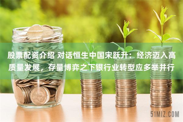 股票配资介绍 对话恒生中国宋跃升：经济迈入高质量发展，存量博弈之下银行业转型应多举并行