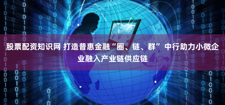 股票配资知识网 打造普惠金融“圈、链、群” 中行助力小微企业融入产业链供应链