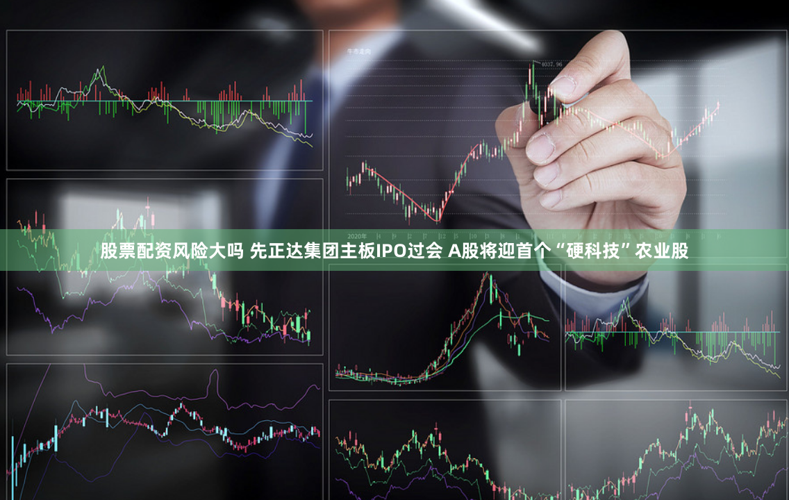 股票配资风险大吗 先正达集团主板IPO过会 A股将迎首个“硬科技”农业股