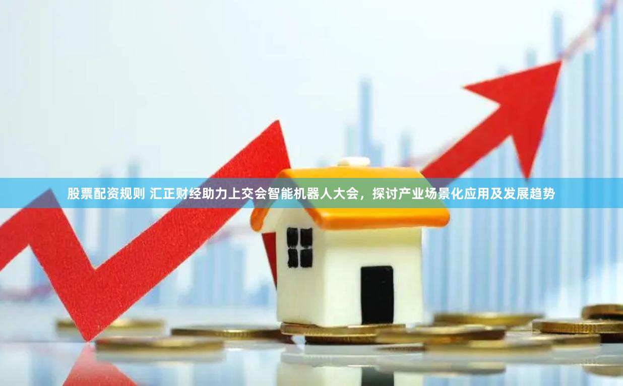 股票配资规则 汇正财经助力上交会智能机器人大会，探讨产业场景化应用及发展趋势