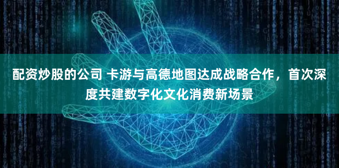 配资炒股的公司 卡游与高德地图达成战略合作，首次深度共建数字化文化消费新场景