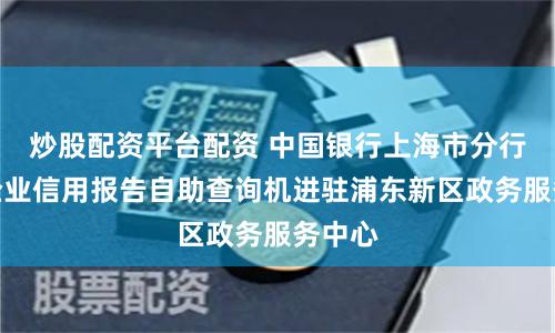 炒股配资平台配资 中国银行上海市分行首台企业信用报告自助查询机进驻浦东新区政务服务中心