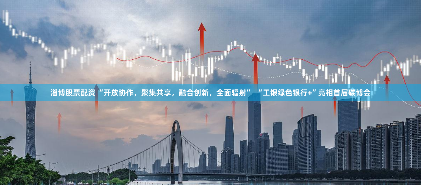 淄博股票配资 “开放协作，聚集共享，融合创新，全面辐射”  “工银绿色银行+”亮相首届碳博会