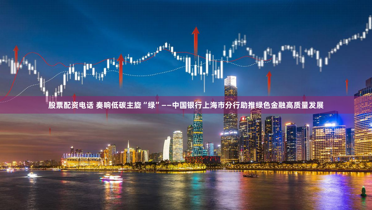 股票配资电话 奏响低碳主旋“绿”——中国银行上海市分行助推绿色金融高质量发展