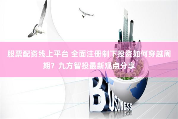 股票配资线上平台 全面注册制下投资如何穿越周期？九方智投最新观点分享