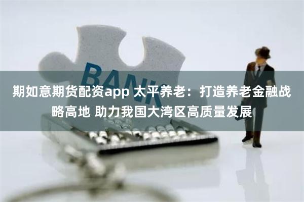 期如意期货配资app 太平养老：打造养老金融战略高地 助力我国大湾区高质量发展
