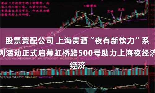 股票资配公司 上海贵酒“夜有新饮力”系列活动正式启幕虹桥路500号助力上海夜经济