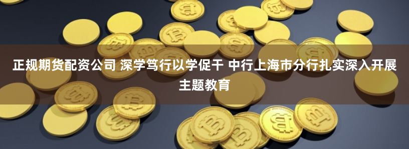 正规期货配资公司 深学笃行以学促干 中行上海市分行扎实深入开展主题教育