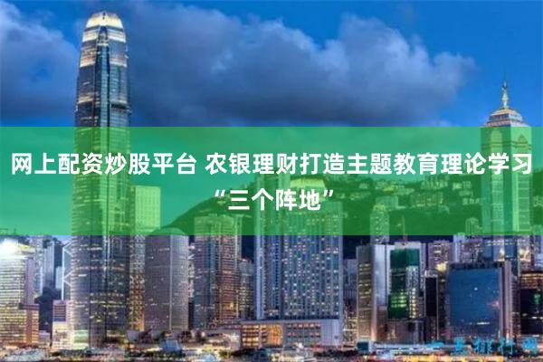 网上配资炒股平台 农银理财打造主题教育理论学习“三个阵地”