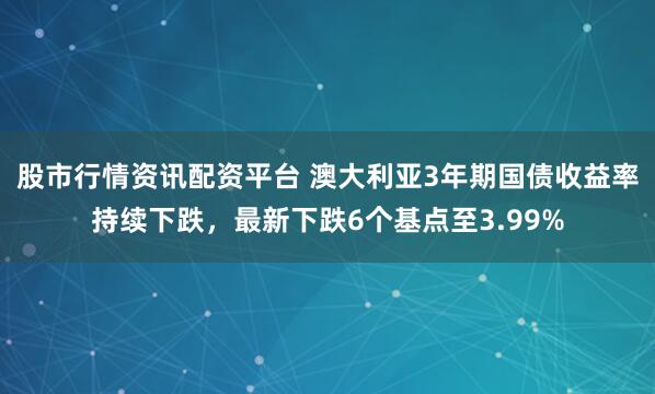 股市行情资讯配资平台 澳大利亚3年期国债收益率持续下跌，最新下跌6个基点至3.99%