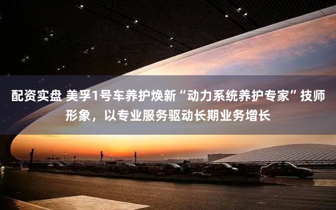 配资实盘 美孚1号车养护焕新“动力系统养护专家”技师形象，以专业服务驱动长期业务增长