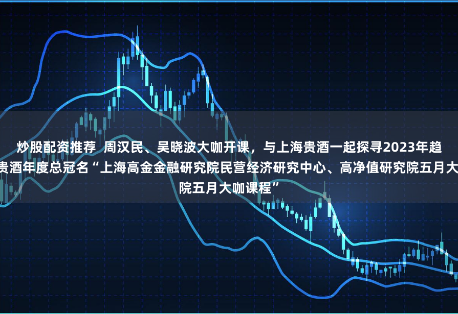 炒股配资推荐  周汉民、吴晓波大咖开课，与上海贵酒一起探寻2023年趋势 上海贵酒年度总冠名“上海高金金融研究院民营经济研究中心、高净值研究院五月大咖课程”