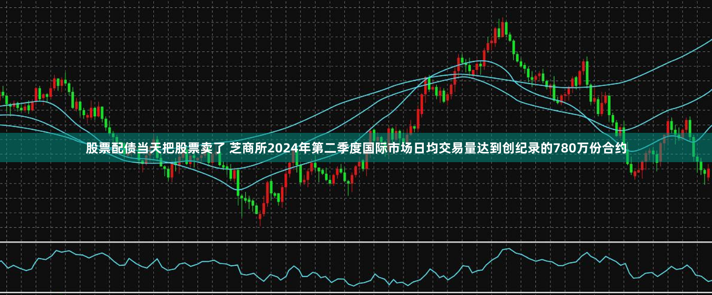 股票配债当天把股票卖了 芝商所2024年第二季度国际市场日均交易量达到创纪录的780万份合约