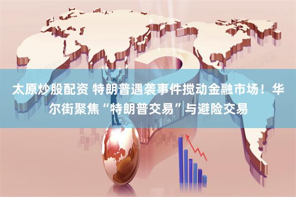 太原炒股配资 特朗普遇袭事件搅动金融市场！华尔街聚焦“特朗普交易”与避险交易