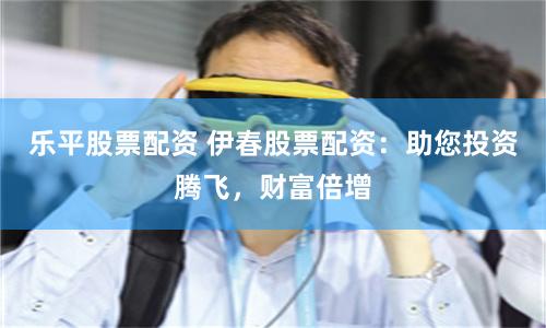 乐平股票配资 伊春股票配资：助您投资腾飞，财富倍增