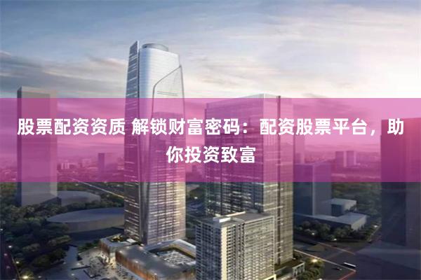 股票配资资质 解锁财富密码：配资股票平台，助你投资致富