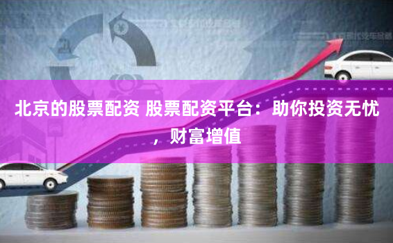 北京的股票配资 股票配资平台：助你投资无忧，财富增值