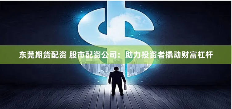 东莞期货配资 股市配资公司：助力投资者撬动财富杠杆