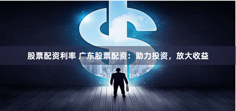 股票配资利率 广东股票配资：助力投资，放大收益