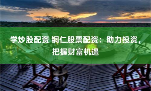 学炒股配资 铜仁股票配资：助力投资，把握财富机遇