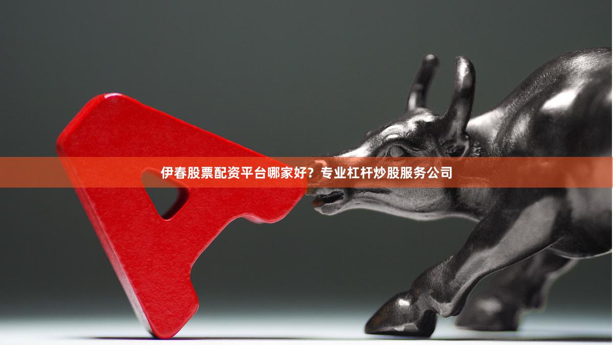 伊春股票配资平台哪家好？专业杠杆炒股服务公司